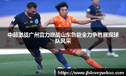 中超激战广州富力迎战山东鲁能全力争胜展现球队风采